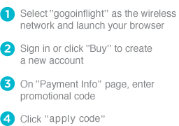 1 Select ‘gogoinflight’ as the wireless network and launch your browser 2 Sign in or click 'Buy' to create a new account 3 On 'Payment Info' page, ender promotional code 4 Click 'apply code'
