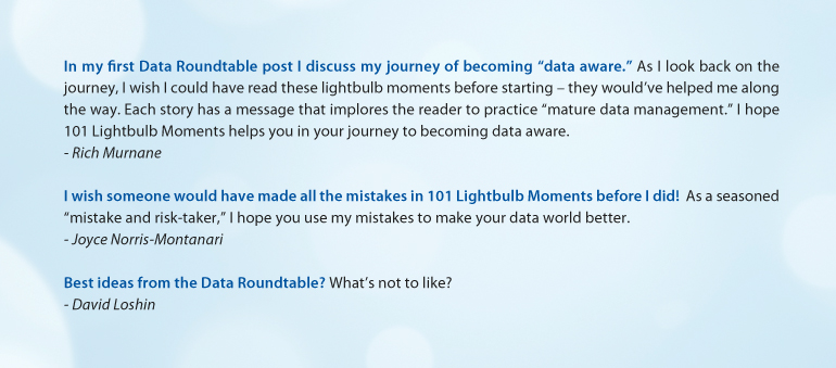 "In my first Data Roundtable post I discuss my journey of becoming "data aware." ~Rich Murnane  //  "I wish someone would have made all the mistakes in 101 Lightbulb Moments before I did!"  ~Joyce Norris-Montanari  //  "Best ideas from the Data Roundtable? What's not to like?" ~David Loshin